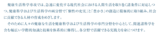 健康生活科学専攻では、急速に変化する現代社会における人間生活を取り巻く諸条件に対応しつつ、健康科学および生活科学の両分野で「個性の充実」と「豊かさ」の創造に積極的に取り組み、社会に貢献できる人材の育成をめざします。そのために人々の健康な生活を健康科学および生活科学の専門分野を中心として、関連諸科学を含む幅広い学際的知識と技術を体系的に修得し、各分野で活躍できる実践力を身につけます。