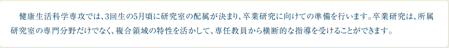 健康生活科学専攻では、3回生の5月頃に研究室の配属が決まり、卒業研究に向けての準備を行います。卒業研究は、所属研究室の専門分野だけでなく、複合領域の特性を活かして、専任教員から横断的な指導を受けることができます。