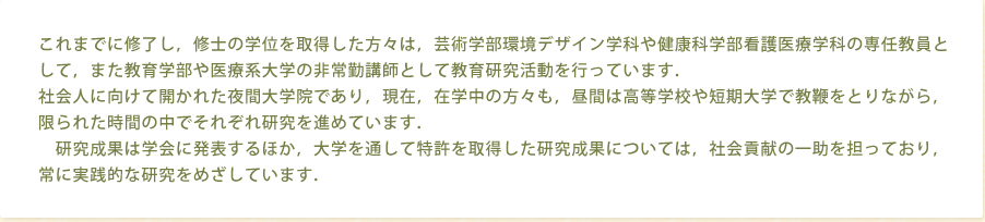 これまでに修了し，修士の学位を取得した方々は，芸術学部環境デザイン学科や健康科学部看護医療学科の専任教員として，また教育学部や医療系大学の非常勤講師として教育研究活動を行っています．社会人に向けて開かれた夜間大学院であり，現在，在学中の方々も，昼間は高等学校や短期大学で教鞭をとりながら，限られた時間の中でそれぞれ研究を進めています．研究成果は学会に発表するほか，大学を通して特許を取得した研究成果については，社会貢献の一助を担っており，常に実践的な研究をめざしています．