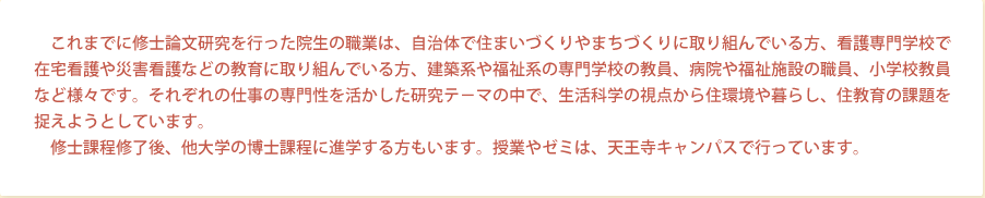 これまでに修士論文研究を行った院生の職業は、自治体で住まいづくりやまちづくりに取り組んでいる方、看護専門学校で在宅看護や災害看護などの教育に取り組んでいる方、建築系や福祉系の専門学校の教員、病院や福祉施設の職員、小学校教員など様々です。それぞれの仕事の専門性を活かした研究テ－マの中で、生活科学の視点から住環境や暮らし、住教育の課題を捉えようとしています。修士課程修了後、他大学の博士課程に進学する方もいます。授業やゼミは、天王寺キャンパスで行っています。